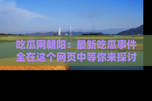 吃瓜网朝阳:最新吃瓜事件全在这个网页中等你来探讨!