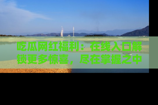 吃瓜网红福利:在线入口解锁更多惊喜,尽在掌握之中