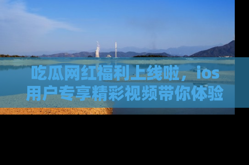 吃瓜网红福利上线啦,ios用户专享精彩视频带你体验乐趣!