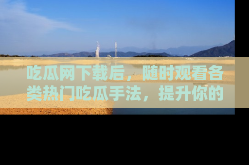 吃瓜网下载后,随时观看各类热门吃瓜手法,提升你的社交技能!