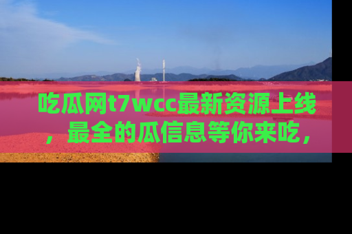 吃瓜网t7wcc最新资源上线,最全的瓜信息等你来吃,快来围观!