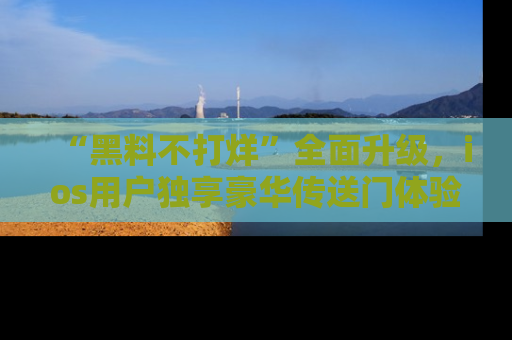 “黑料不打烊”全面升级,ios用户独享豪华传送门体验!