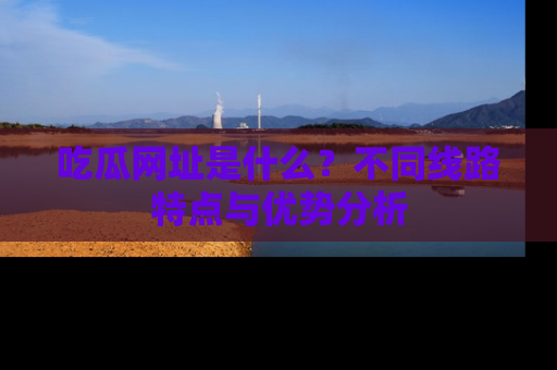 吃瓜网址是什么?不同线路特点与优势分析