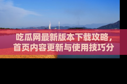 吃瓜网最新版本下载攻略,首页内容更新与使用技巧分享
