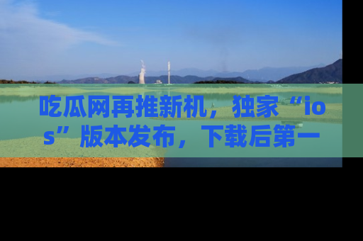 吃瓜网再推新机,独家“ios”版本发布,下载后第一时间获取热点吃瓜信息!