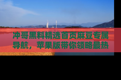 冲哥黑料精选首页麻豆专属导航，苹果版带你领略最热的黑料故事