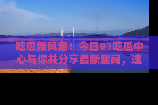 吃瓜新风潮!今日91吃瓜中心与你共分享最新趣闻,速来点击入口看看吧!