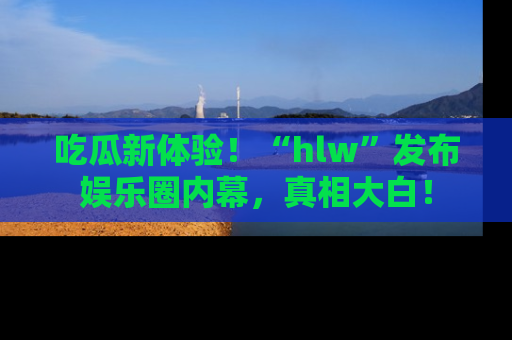吃瓜新体验!“hlw”发布娱乐圈内幕,真相大白!