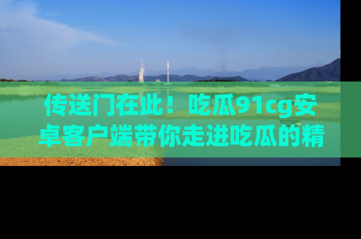 传送门在此！吃瓜91cg安卓客户端带你走进吃瓜的精彩世界