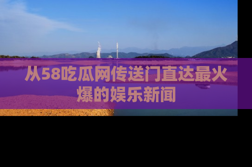 从58吃瓜网传送门直达最火爆的娱乐新闻