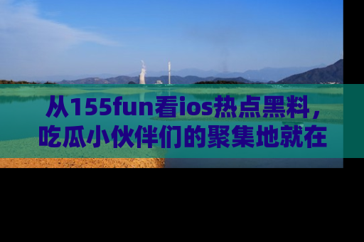 从155fun看ios热点黑料，吃瓜小伙伴们的聚集地就在这里！