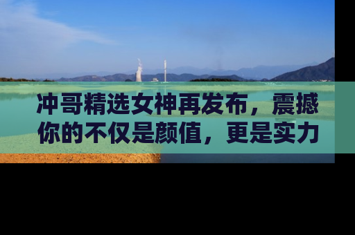 冲哥精选女神再发布,震撼你的不仅是颜值,更是实力!