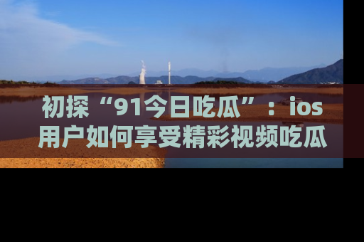 初探“91今日吃瓜”：ios用户如何享受精彩视频吃瓜时光