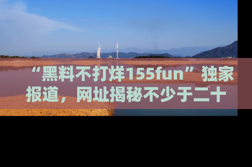 “黑料不打烊155fun”独家报道,网址揭秘不少于二十条惊人黑料新闻!