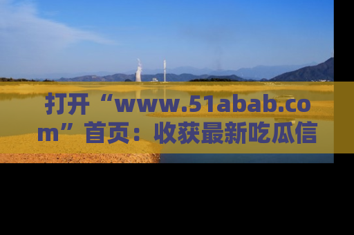 打开“www.51abab.com”首页：收获最新吃瓜信息，成为圈内明星动态达人！
