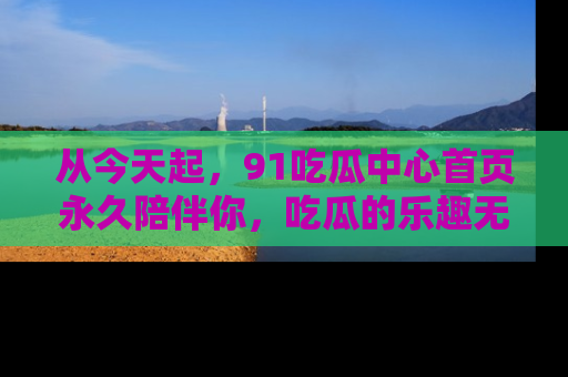 从今天起，91吃瓜中心首页永久陪伴你，吃瓜的乐趣无穷无尽！