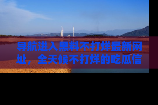导航进入黑料不打烊最新网址,全天候不打烊的吃瓜信息为你奉上!