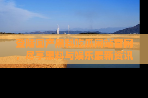 登陆国产黑料吃瓜网站官网，尽享黑料与娱乐最新资讯