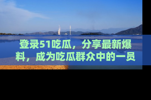 登录51吃瓜,分享最新爆料,成为吃瓜群众中的一员!
