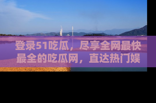 登录51吃瓜,尽享全网最快最全的吃瓜网,直达热门娱乐新闻!