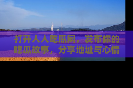 打开人人吃瓜网,发布你的吃瓜故事,分享地址与心情!