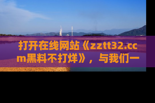打开在线网站《zztt32.ccm黑料不打烊》，与我们一起揭露那些鲜为人知的黑料与明星秘密！
