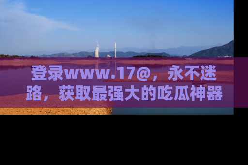 登录www.17@,永不迷路,获取最强大的吃瓜神器,解锁娱乐新动态。