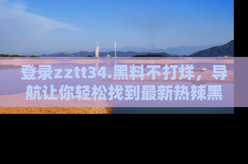 登录zztt34.黑料不打烊,导航让你轻松找到最新热辣黑料,吃瓜更方便!