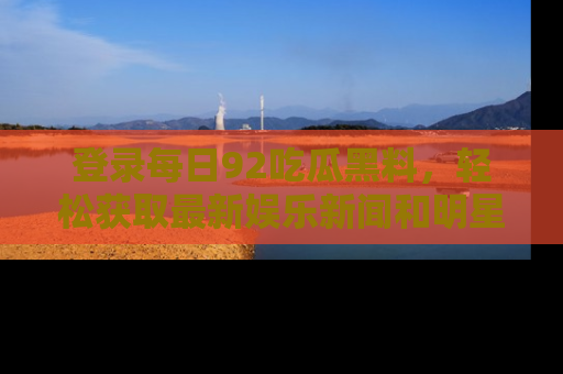登录每日92吃瓜黑料,轻松获取最新娱乐新闻和明星炒作背后的真相