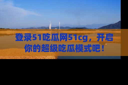 登录51吃瓜网51cg，开启你的超级吃瓜模式吧！