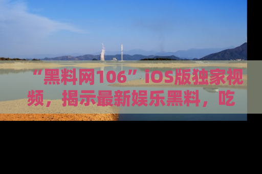 “黑料网106”iOS版独家视频,揭示最新娱乐黑料,吃瓜不停!