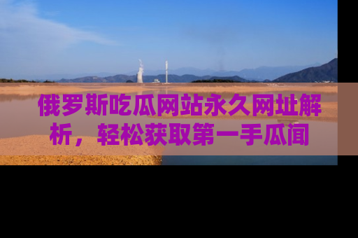 俄罗斯吃瓜网站永久网址解析，轻松获取第一手瓜闻