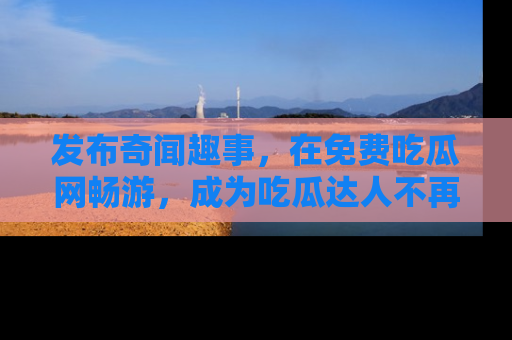 发布奇闻趣事，在免费吃瓜网畅游，成为吃瓜达人不再是梦！