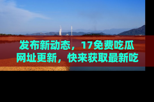 发布新动态，17免费吃瓜网址更新，快来获取最新吃瓜信息哦！