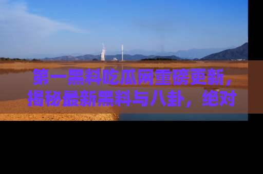 第一黑料吃瓜网重磅更新,揭秘最新黑料与八卦,绝对不容错过