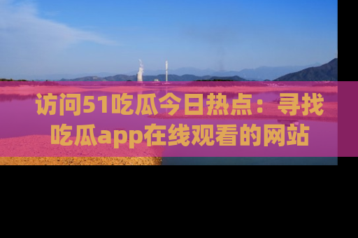 访问51吃瓜今日热点：寻找吃瓜app在线观看的网站