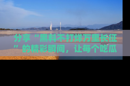 分享“黑料不打烊万里长征”的精彩瞬间，让每个吃瓜人都乐在其中！