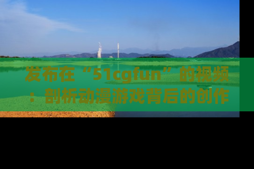 发布在“51cgfun”的视频：剖析动漫游戏背后的创作故事与文化意蕴！