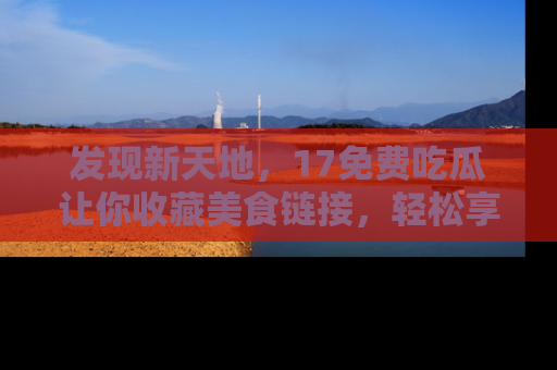发现新天地，17免费吃瓜让你收藏美食链接，轻松享受美好生活