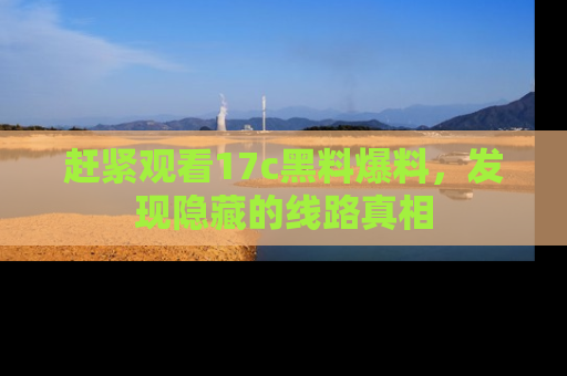 赶紧观看17c黑料爆料，发现隐藏的线路真相