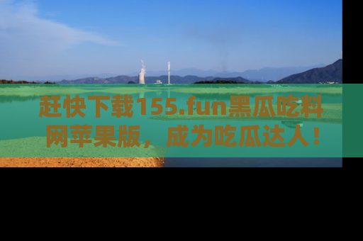 赶快下载155.fun黑瓜吃料网苹果版，成为吃瓜达人！