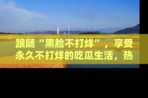 跟随“黑脸不打烊”，享受永久不打烊的吃瓜生活，热辣八卦不断