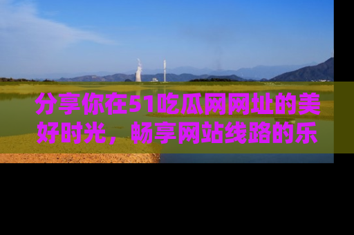 分享你在51吃瓜网网址的美好时光，畅享网站线路的乐趣！