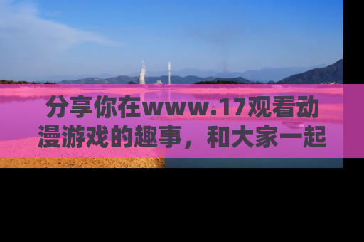 分享你在www.17观看动漫游戏的趣事，和大家一起探讨二次元魅力！