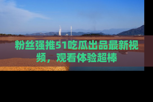 粉丝强推51吃瓜出品最新视频，观看体验超棒