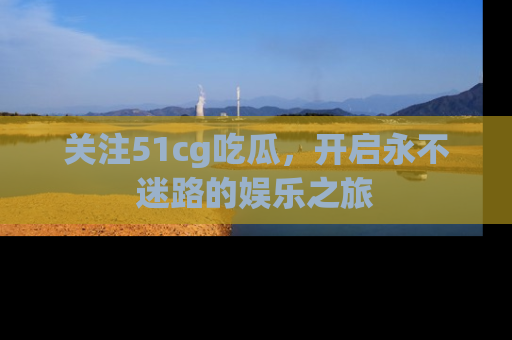 关注51cg吃瓜，开启永不迷路的娱乐之旅