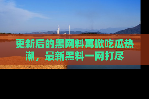 更新后的黑网料再掀吃瓜热潮，最新黑料一网打尽