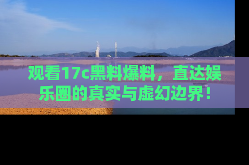 观看17c黑料爆料，直达娱乐圈的真实与虚幻边界！