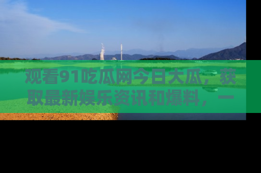观看91吃瓜网今日大瓜，获取最新娱乐资讯和爆料，一起来围观！