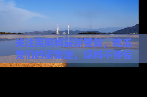 关注黑网料最新更新，吃瓜党们的聚集地，爆料不停惊喜连连！